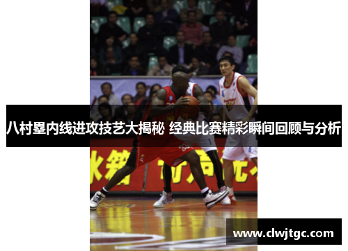 八村塁内线进攻技艺大揭秘 经典比赛精彩瞬间回顾与分析