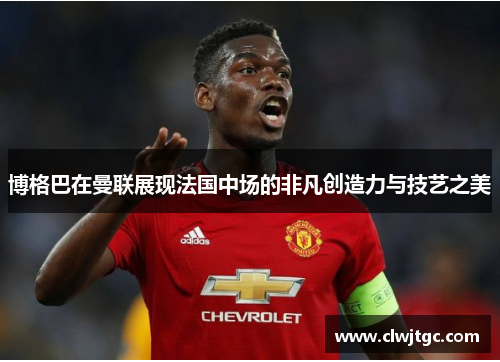 博格巴在曼联展现法国中场的非凡创造力与技艺之美