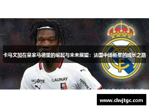 卡马文加在皇家马德里的崛起与未来展望：法国中场新星的成长之路