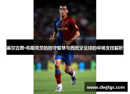 塞尔吉奥·布斯克茨的防守智慧与西班牙足球的中场支柱解析