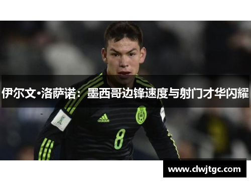 伊尔文·洛萨诺：墨西哥边锋速度与射门才华闪耀