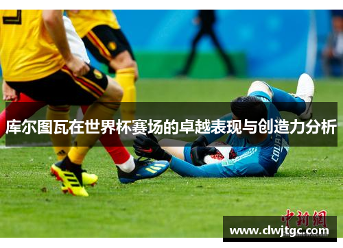 库尔图瓦在世界杯赛场的卓越表现与创造力分析