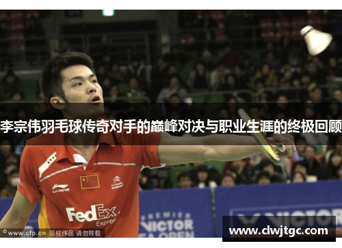 李宗伟羽毛球传奇对手的巅峰对决与职业生涯的终极回顾