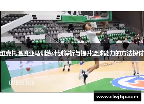 维克托温班亚马训练计划解析与提升篮球能力的方法探讨