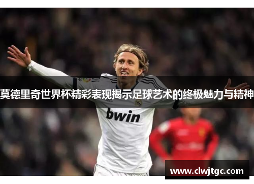 莫德里奇世界杯精彩表现揭示足球艺术的终极魅力与精神