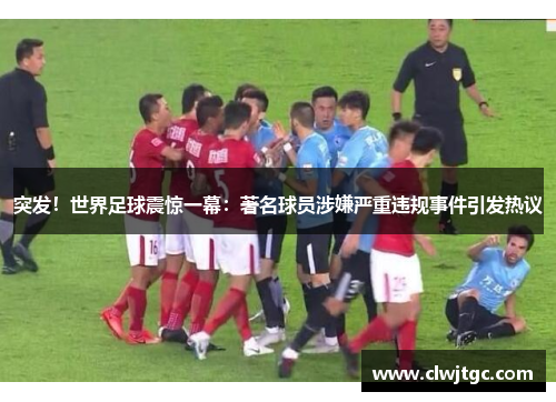 突发！世界足球震惊一幕：著名球员涉嫌严重违规事件引发热议