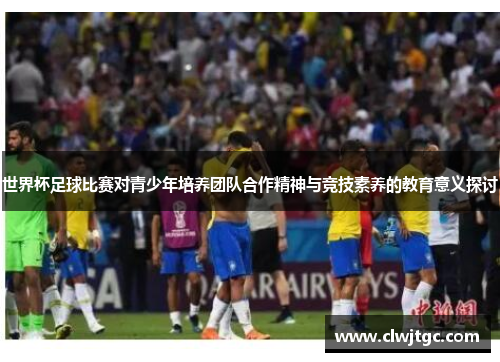 世界杯足球比赛对青少年培养团队合作精神与竞技素养的教育意义探讨