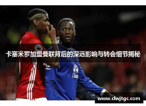 卡塞米罗加盟曼联背后的深远影响与转会细节揭秘