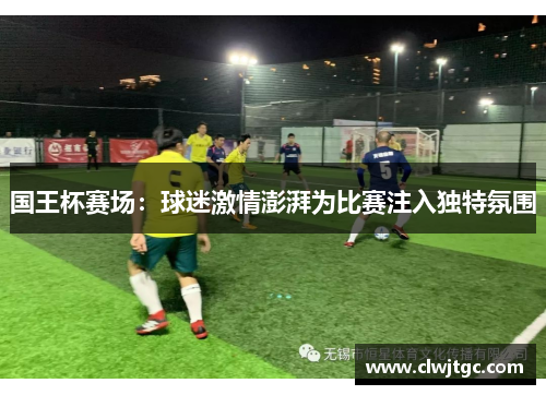 国王杯赛场：球迷激情澎湃为比赛注入独特氛围