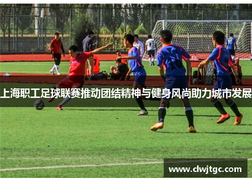 上海职工足球联赛推动团结精神与健身风尚助力城市发展