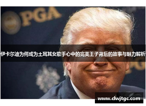 伊卡尔迪为何成为土耳其女歌手心中的完美王子背后的故事与魅力解析