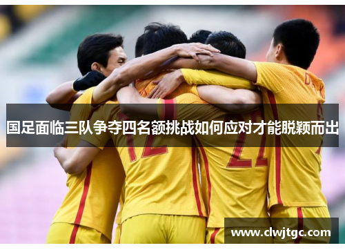 国足面临三队争夺四名额挑战如何应对才能脱颖而出
