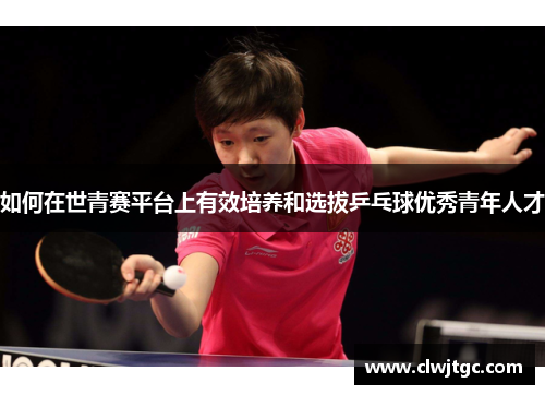 如何在世青赛平台上有效培养和选拔乒乓球优秀青年人才