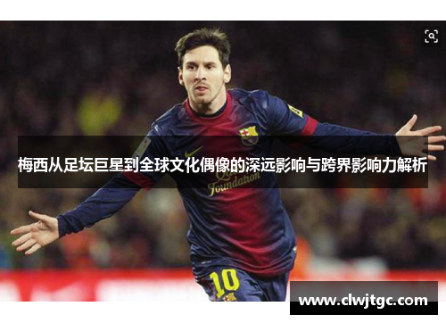 梅西从足坛巨星到全球文化偶像的深远影响与跨界影响力解析