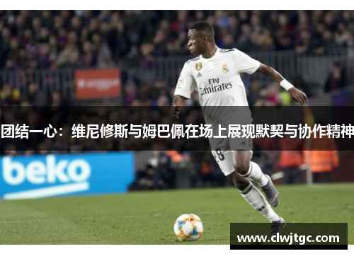 团结一心：维尼修斯与姆巴佩在场上展现默契与协作精神