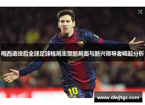 梅西退役后全球足球格局重塑新局面与新兴领导者崛起分析