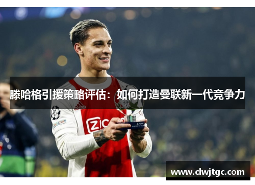 滕哈格引援策略评估：如何打造曼联新一代竞争力