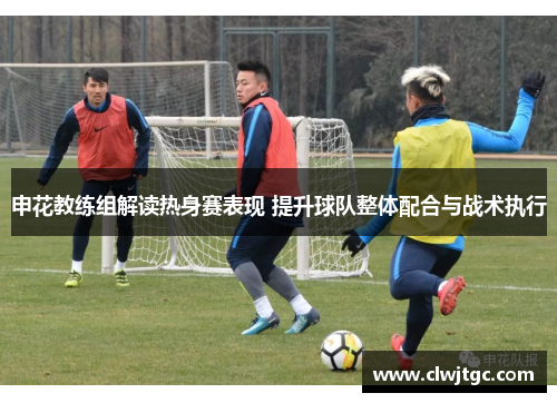 申花教练组解读热身赛表现 提升球队整体配合与战术执行