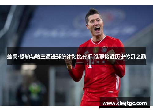 盖德·穆勒与哈兰德进球统计对比分析 谁更接近历史传奇之巅