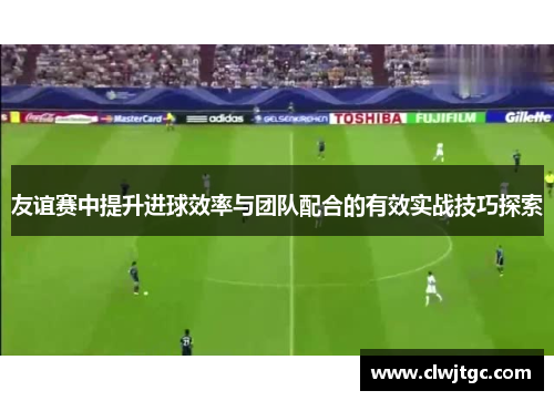 友谊赛中提升进球效率与团队配合的有效实战技巧探索