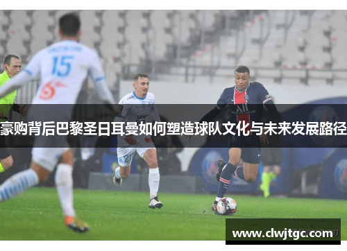 豪购背后巴黎圣日耳曼如何塑造球队文化与未来发展路径