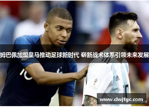 姆巴佩加盟皇马推动足球新时代 崭新战术体系引领未来发展