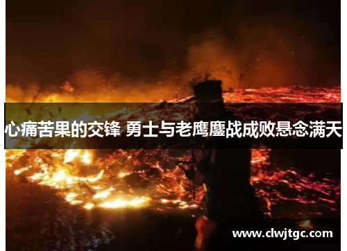 心痛苦果的交锋 勇士与老鹰鏖战成败悬念满天