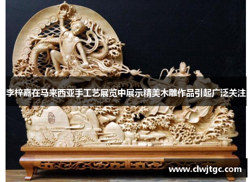 李梓嘉在马来西亚手工艺展览中展示精美木雕作品引起广泛关注